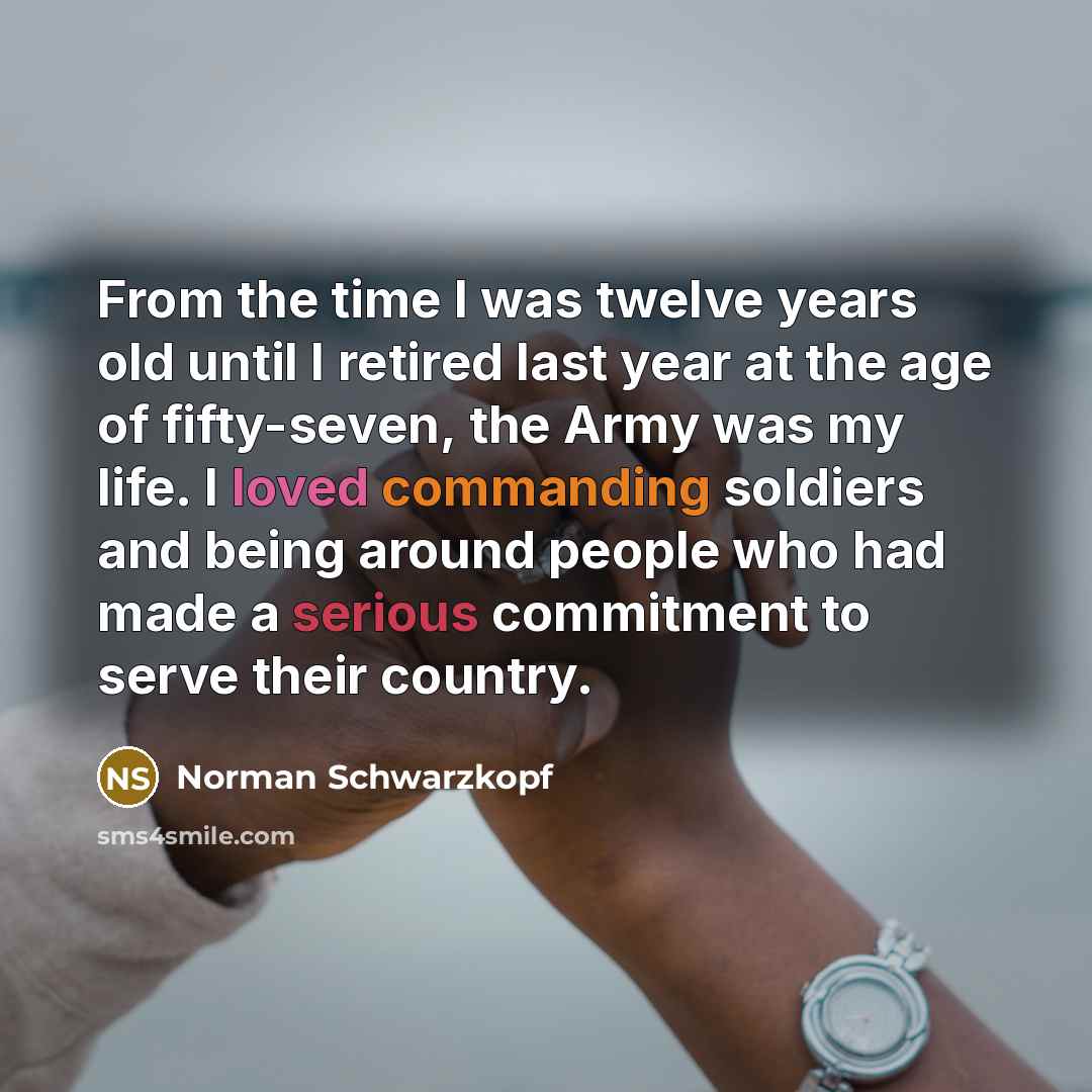 “From the time I was twelve years old until I retired last year at the age of fifty-seven, the Army was my life. I loved commanding soldiers and being around people who had made a serious commitment to serve their country.” quote by Norman Schwarzkopf