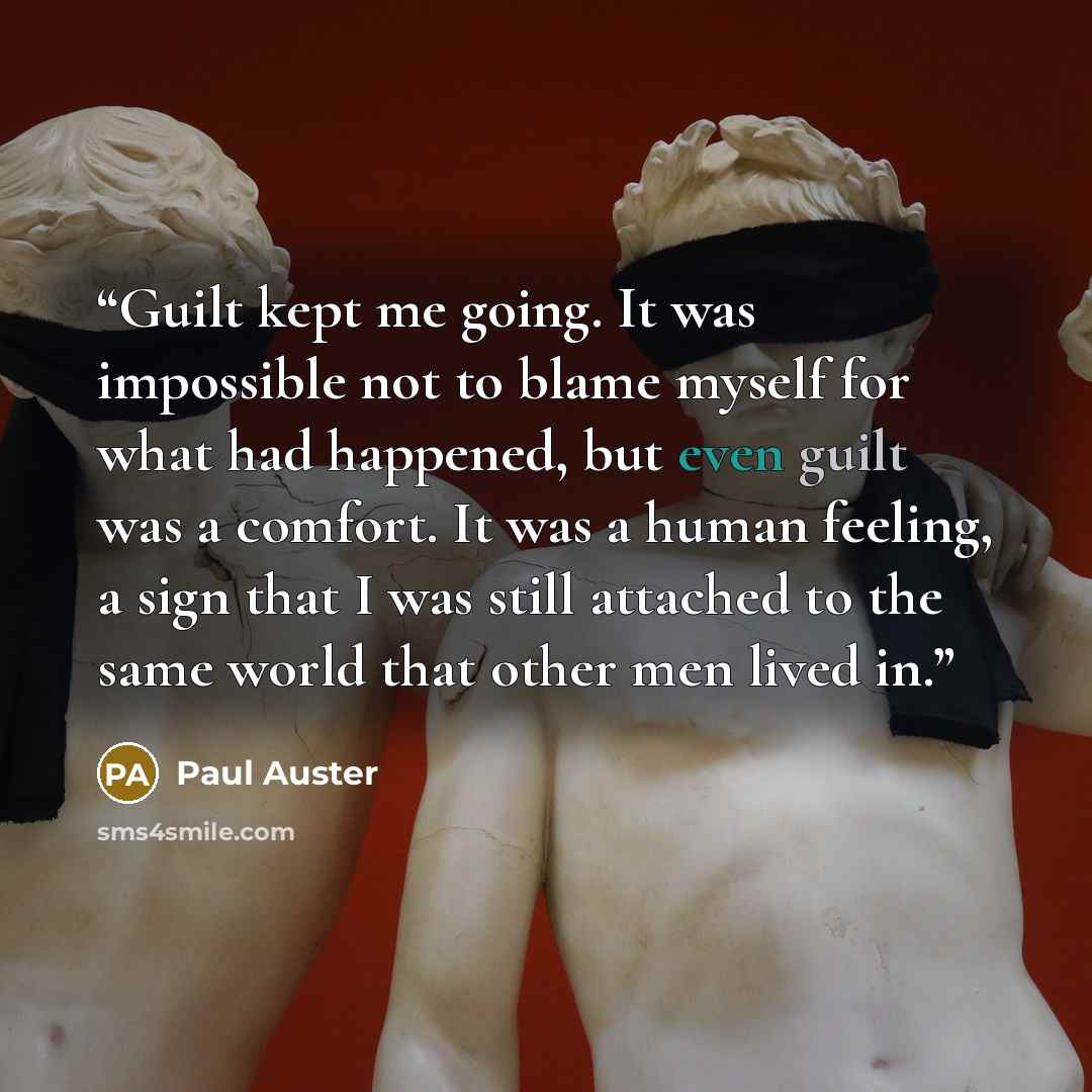 “Guilt kept me going. It was impossible not to blame myself for what had happened, but even guilt was a comfort. It was a human feeling, a sign that I was still attached to the same world that other men lived in.” quote by Paul Auster