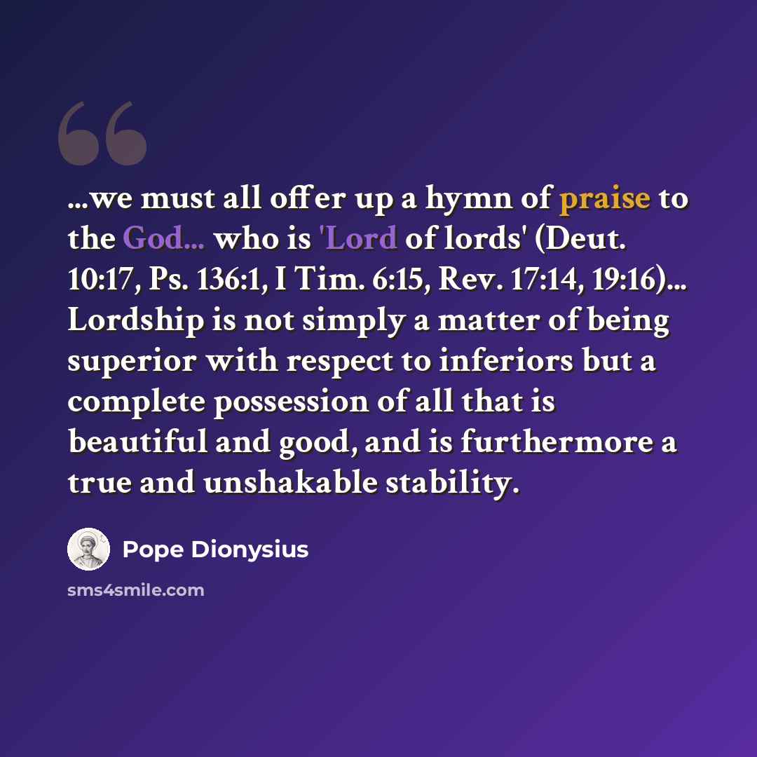“...we must all offer up a hymn of praise to the God... who is 'Lord of lords' (Deut. 10:17, Ps. 136:1, I Tim. 6:15, Rev. 17:14, 19:16)... Lordship is not simply a matter of being superior with respect to inferiors but a complete possession of all that is beautiful and good, and is furthermore a…” quote by Pope Dionysius