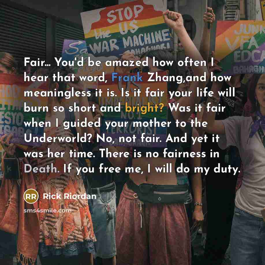 “Fair... You'd be amazed how often I hear that word, Frank Zhang,and how meaningless it is. Is it fair your life will burn so short and bright? Was it fair when I guided your mother to the Underworld? No, not fair. And yet it was her time. There is no fairness in Death. If you free me, I will do my…” quote by Rick Riordan