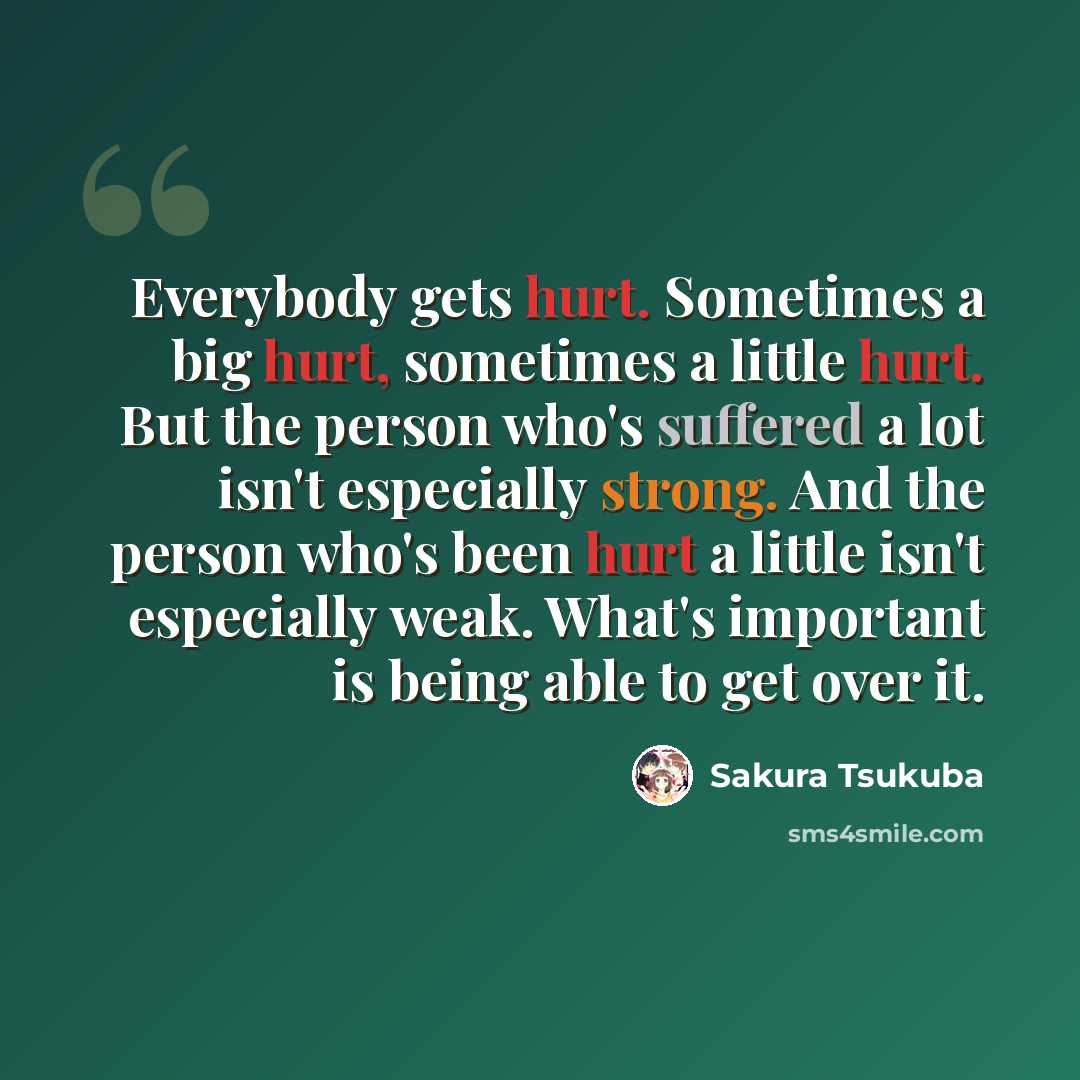 “Everybody gets hurt. Sometimes a big hurt, sometimes a little hurt. But the person who's suffered a lot isn't especially strong. And the person who's been hurt a little isn't especially weak. What's important is being able to get over it.” quote by Sakura Tsukuba