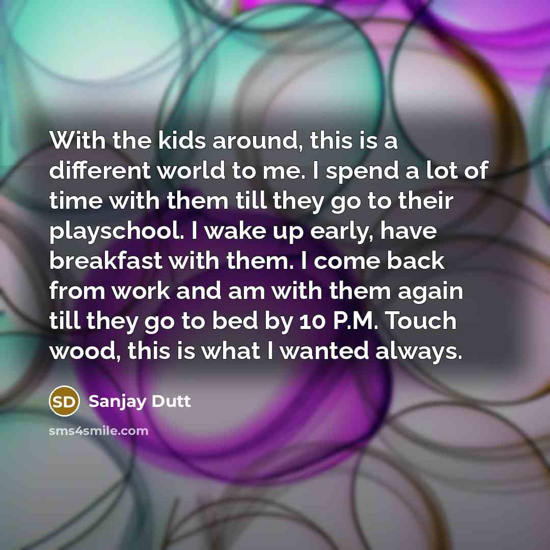 “With the kids around, this is a different world to me. I spend a lot of time with them till they go to their playschool. I wake up early, have breakfast with them. I come back from work and am with them again till they go to bed by 10 P.M. Touch wood, this is what I wanted always.” quote by Sanjay Dutt
