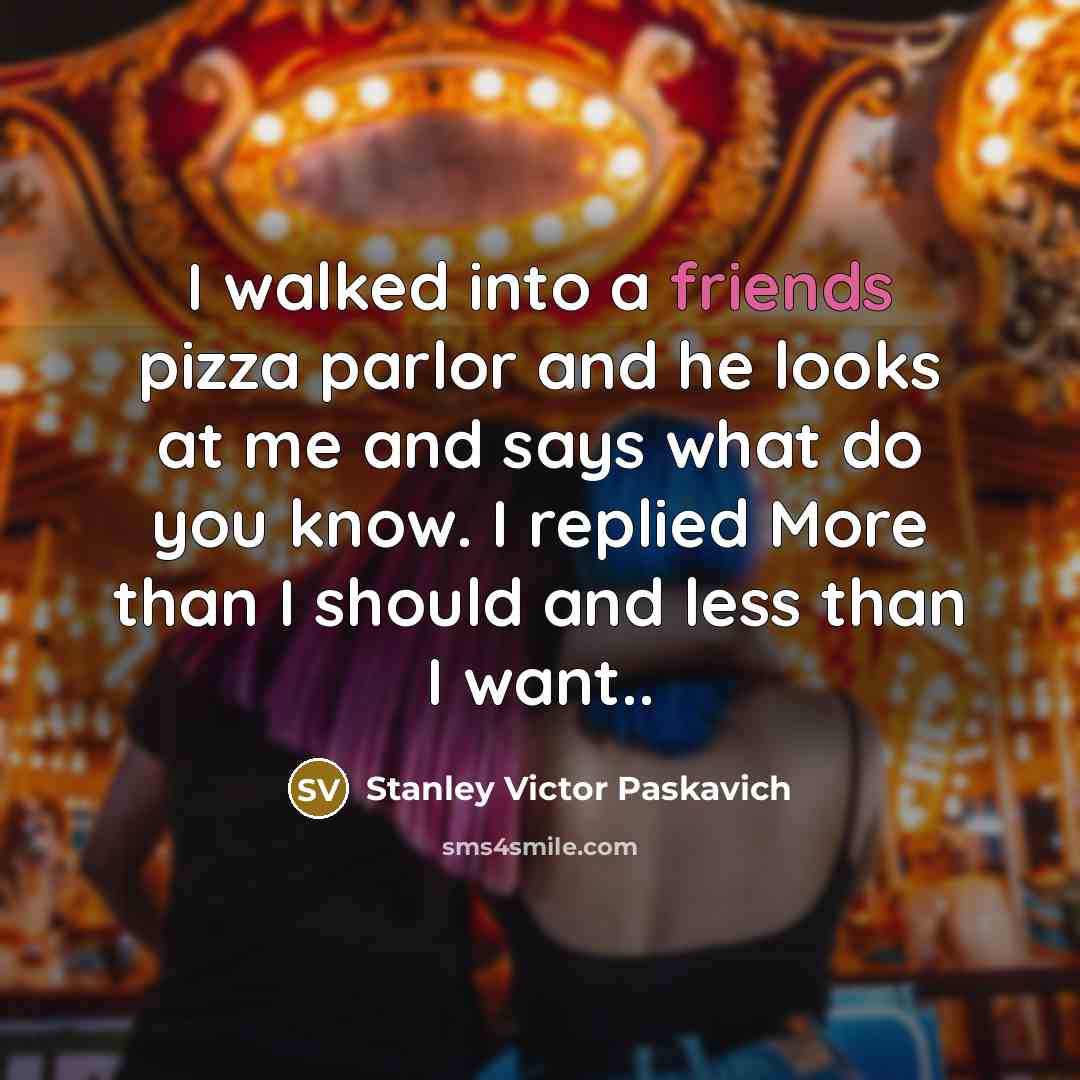 “I walked into a friends pizza parlor and he looks at me and says what do you know. I replied More than I should and less than I want..” quote by Stanley Victor Paskavich