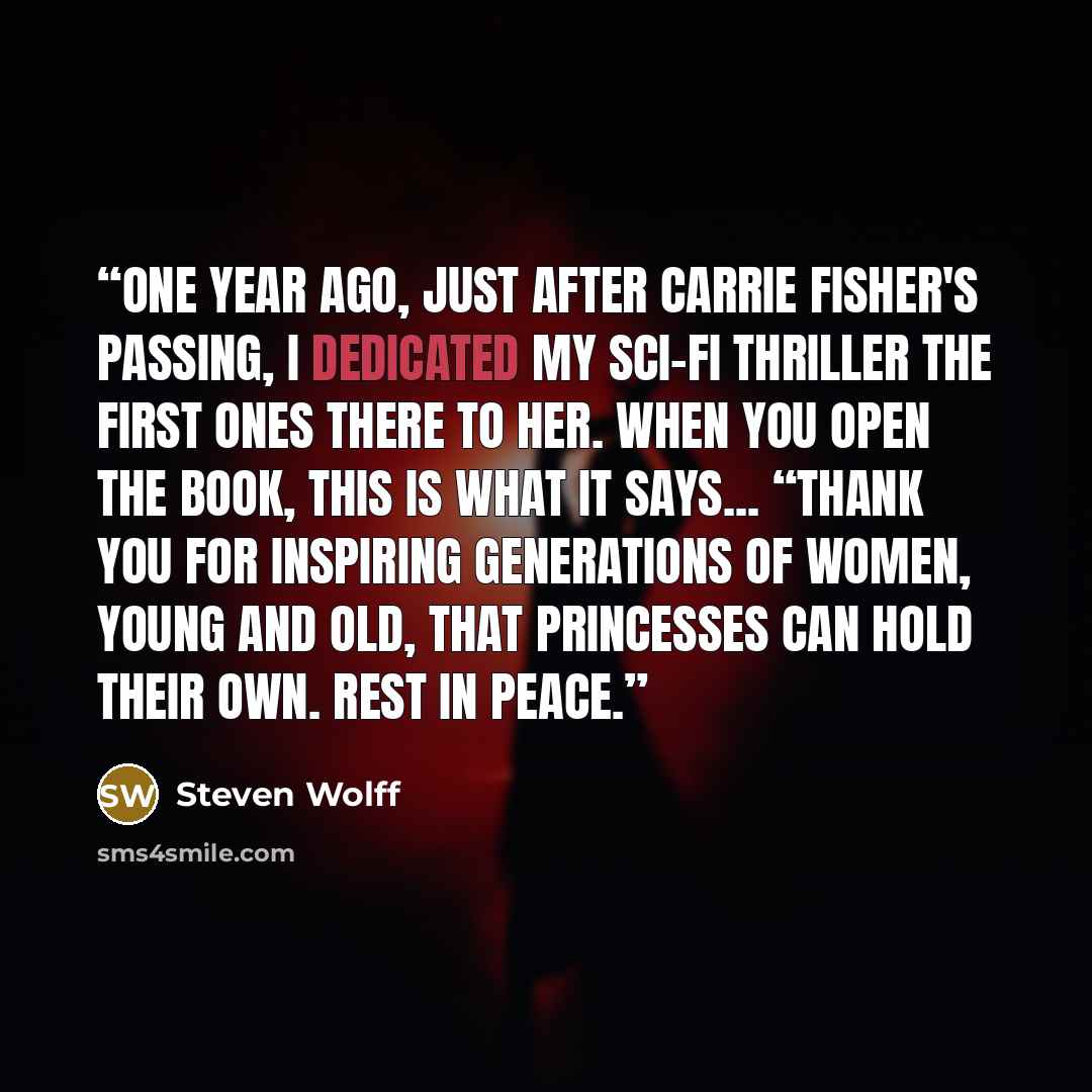 “One year ago, just after Carrie Fisher's passing, I dedicated my Sci-fi Thriller The First Ones There to her. When you open the book, this is what it says... “Thank you for inspiring generations of women, young and old, that princesses can hold their own. Rest in Peace.” quote by Steven Wolff