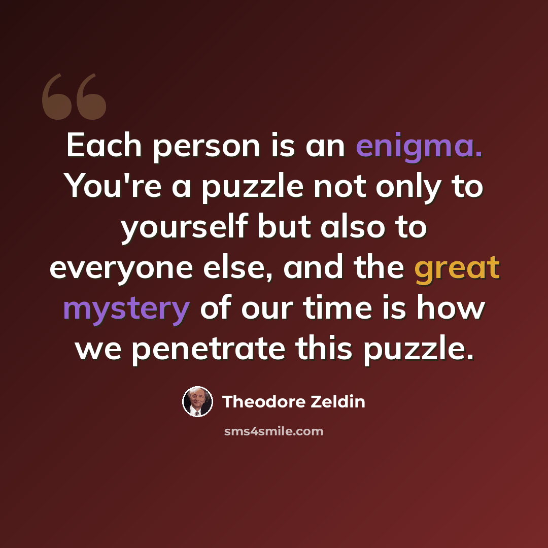 “Each person is an enigma. You're a puzzle not only to yourself but also to everyone else, and the great mystery of our time is how we penetrate this puzzle.” quote by Theodore Zeldin