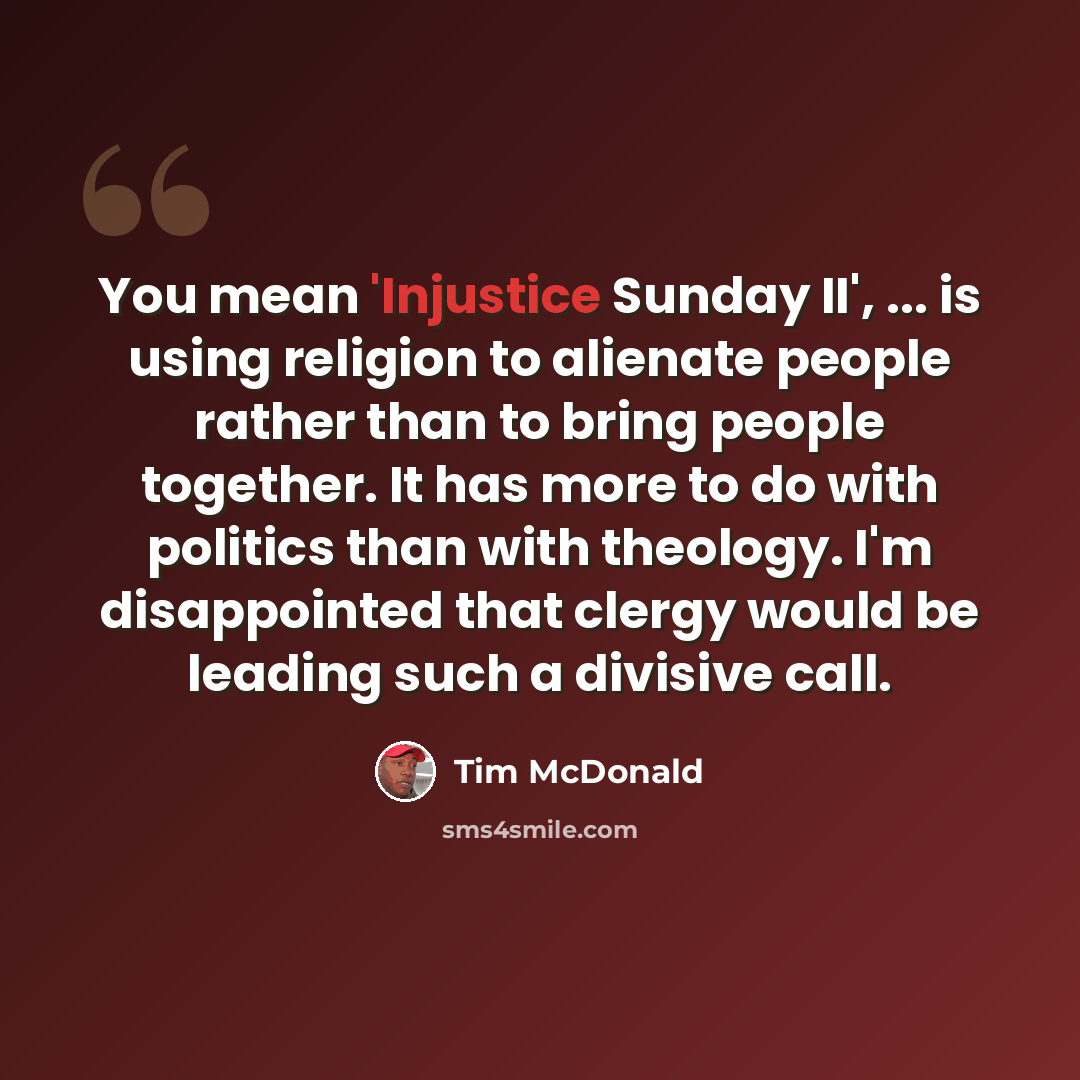 “You mean 'Injustice Sunday II', ... is using religion to alienate people rather than to bring people together. It has more to do with politics than with theology. I'm disappointed that clergy would be leading such a divisive call.” quote by Tim McDonald
