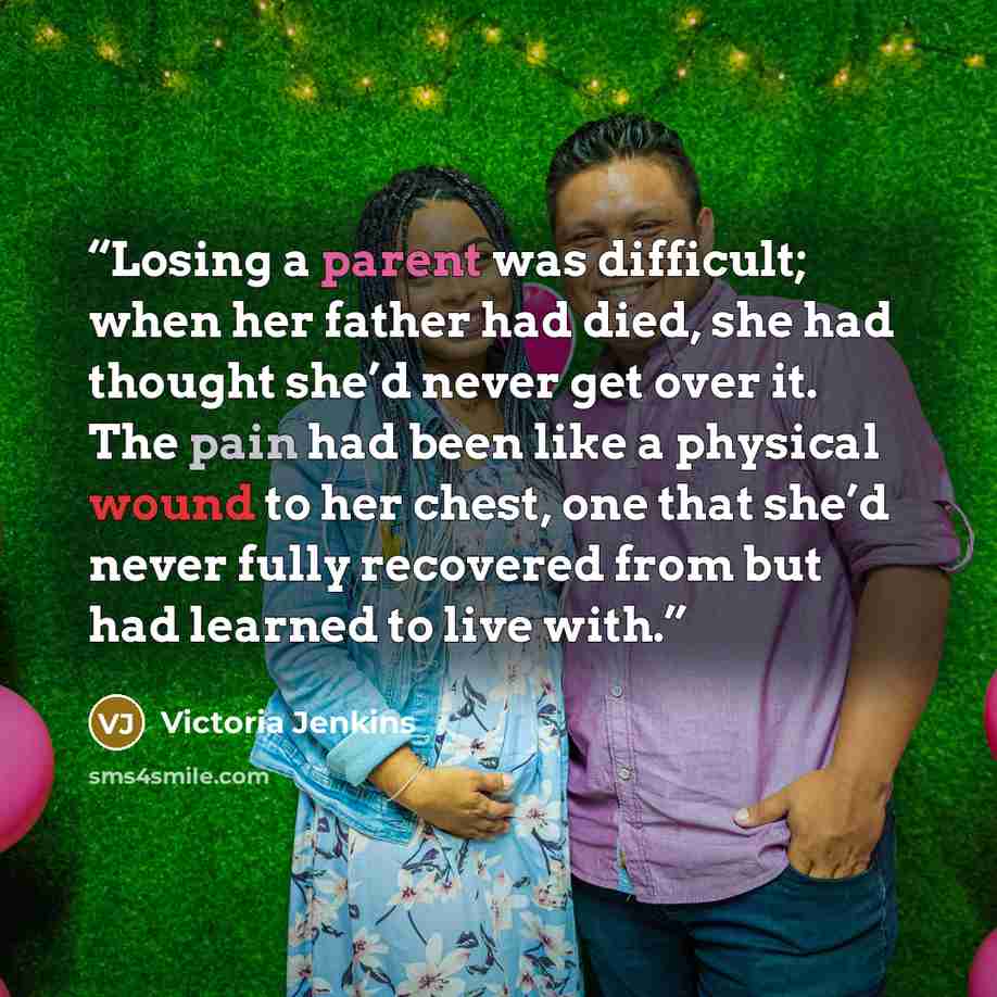 “Losing a parent was difficult; when her father had died, she had thought she’d never get over it. The pain had been like a physical wound to her chest, one that she’d never fully recovered from but had learned to live with.” quote by Victoria Jenkins