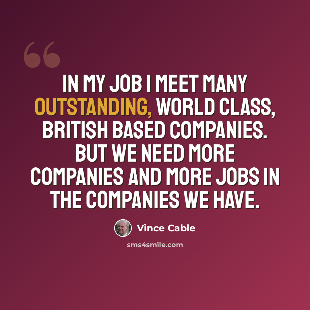“In my job I meet many outstanding, world class, British based companies. But we need more companies and more jobs in the companies we have.” quote by Vince Cable