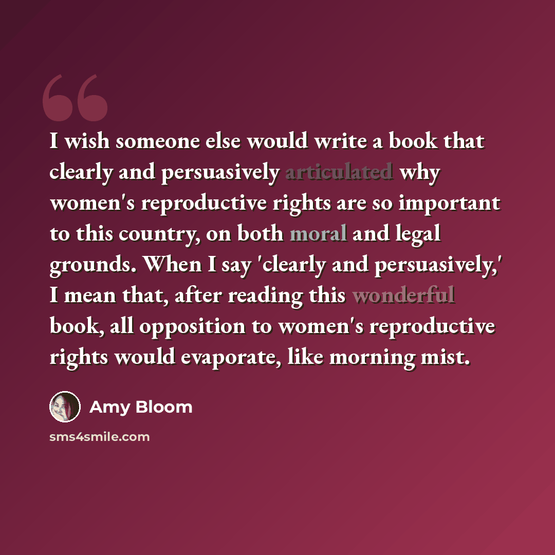 “I wish someone else would write a book that clearly and persuasively articulated why women's reproductive rights are so important to this country, on both moral and legal grounds. When I say 'clearly and persuasively,' I mean that, after reading this wonderful book, all opposition to women's…” quote by Amy Bloom