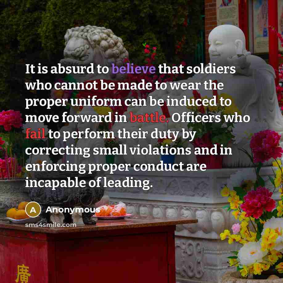 “It is absurd to believe that soldiers who cannot be made to wear the proper uniform can be induced to move forward in battle. Officers who fail to perform their duty by correcting small violations and in enforcing proper conduct are incapable of leading.” quote by Anonymous