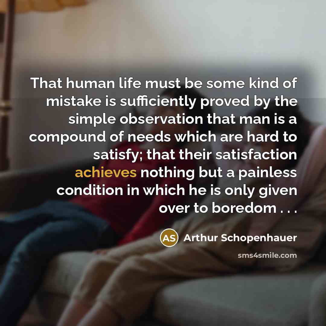 “That human life must be some kind of mistake is sufficiently proved by the simple observation that man is a compound of needs which are hard to satisfy; that their satisfaction achieves nothing but a painless condition in which he is only given over to boredom . . .” quote by Arthur Schopenhauer