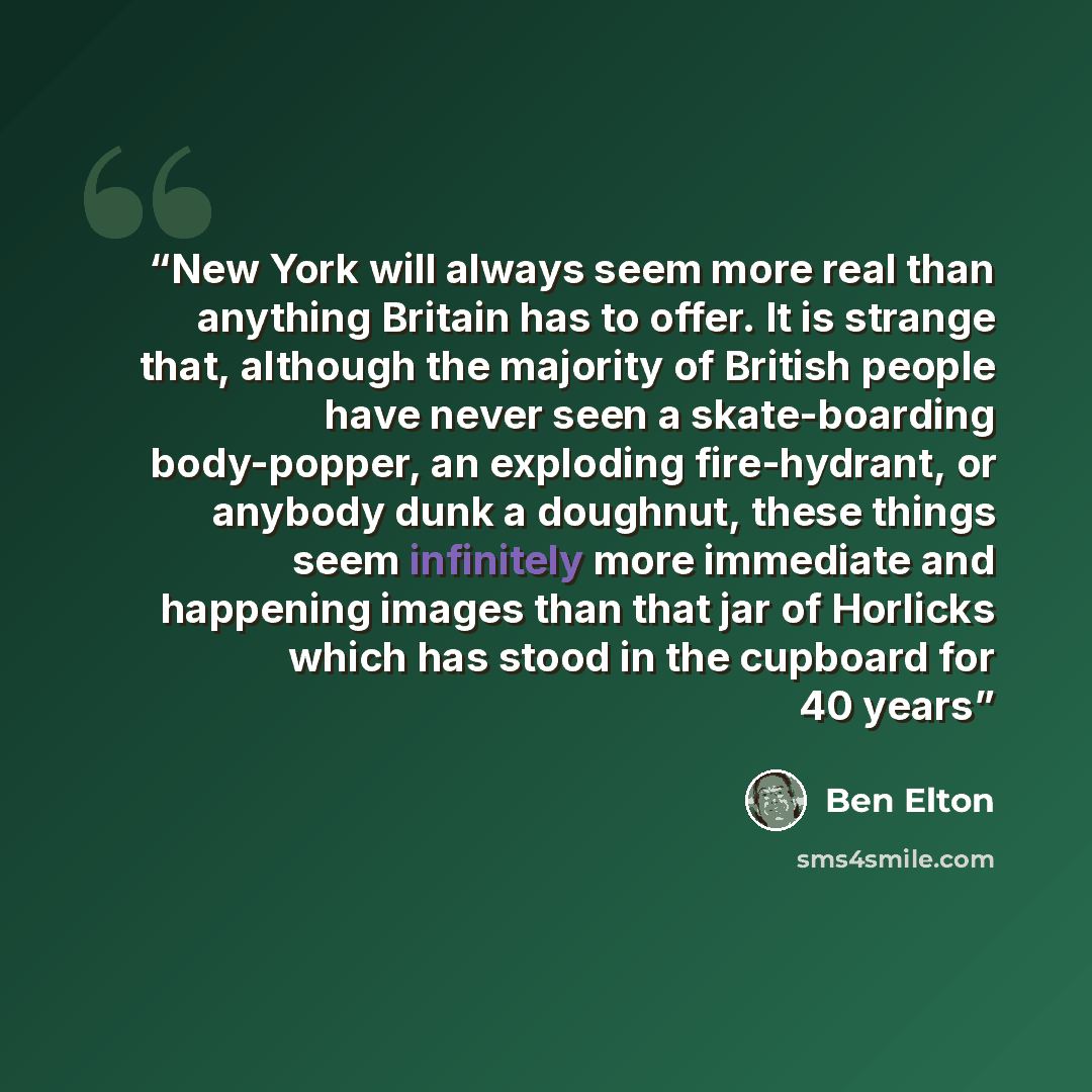 “New York will always seem more real than anything Britain has to offer. It is strange that, although the majority of British people have never seen a skate-boarding body-popper, an exploding fire-hydrant, or anybody dunk a doughnut, these things seem infinitely more immediate and happening images…” quote by Ben Elton