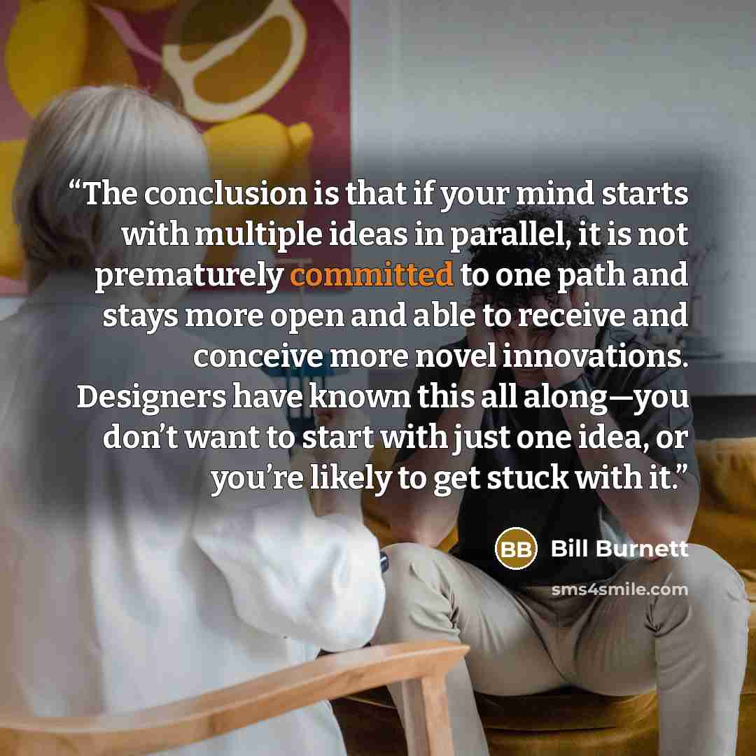“The conclusion is that if your mind starts with multiple ideas in parallel, it is not prematurely committed to one path and stays more open and able to receive and conceive more novel innovations. Designers have known this all along—you don’t want to start with just one idea, or you’re likely to…” quote by Bill Burnett