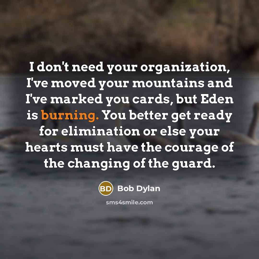 “I don't need your organization, I've moved your mountains and I've marked you cards, but Eden is burning. You better get ready for elimination or else your hearts must have the courage of the changing of the guard.” quote by Bob Dylan