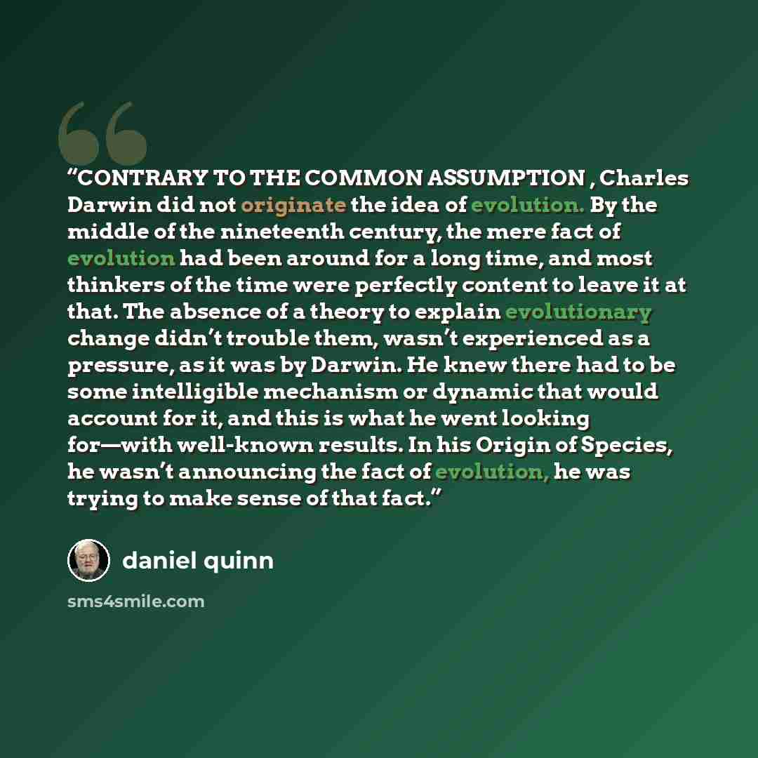 “CONTRARY TO THE COMMON ASSUMPTION , Charles Darwin did not originate the idea of evolution. By the middle of the nineteenth century, the mere fact of evolution had been around for a long time, and most thinkers of the time were perfectly content to leave it at that. The absence of a theory to…” quote by Daniel Quinn