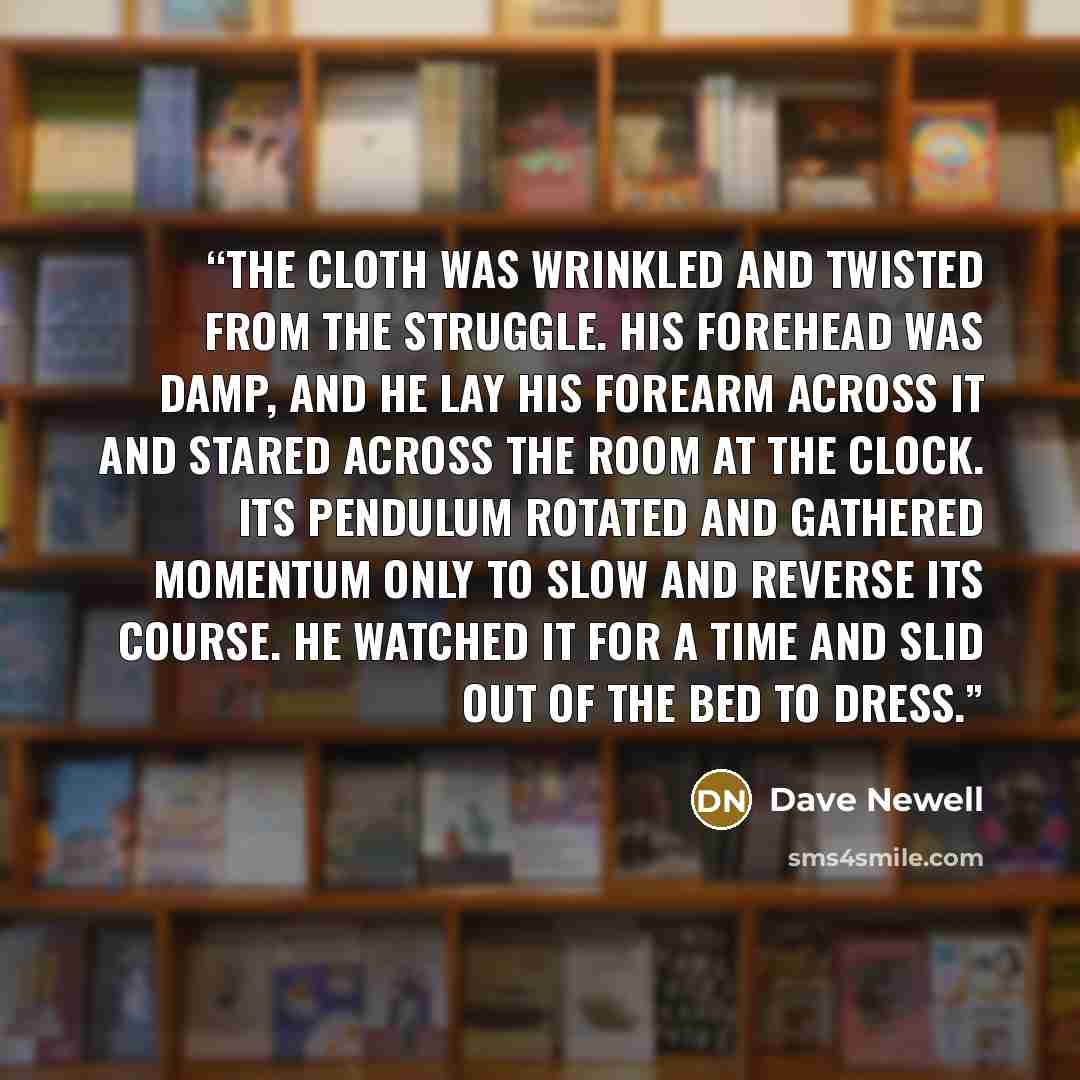 “The cloth was wrinkled and twisted from the struggle. His forehead was damp, and he lay his forearm across it and stared across the room at the clock. Its pendulum rotated and gathered momentum only to slow and reverse its course. He watched it for a time and slid out of the bed to dress.” quote by Dave Newell