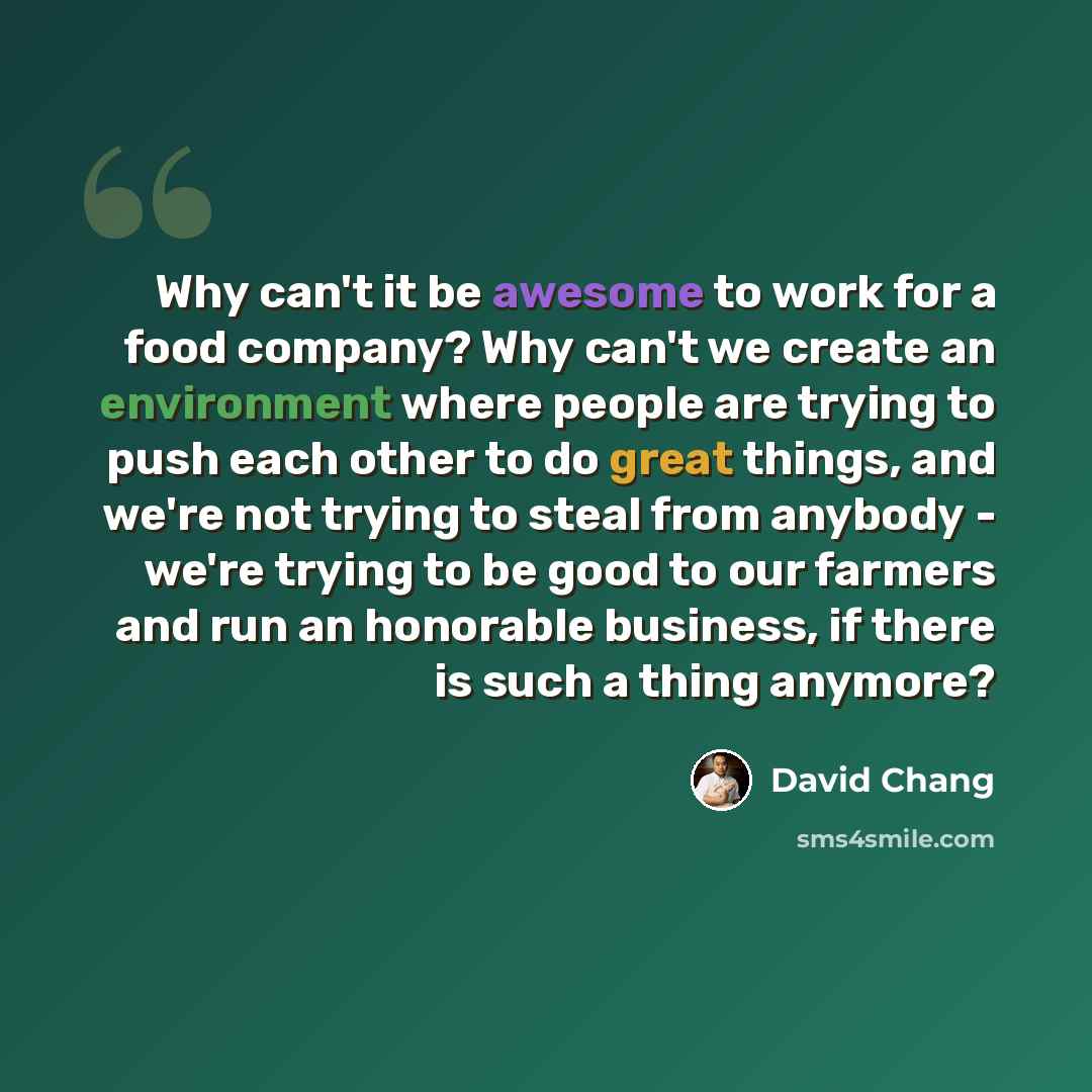 “Why can't it be awesome to work for a food company? Why can't we create an environment where people are trying to push each other to do great things, and we're not trying to steal from anybody - we're trying to be good to our farmers and run an honorable business, if there is such a thing anymore?” quote by David Chang