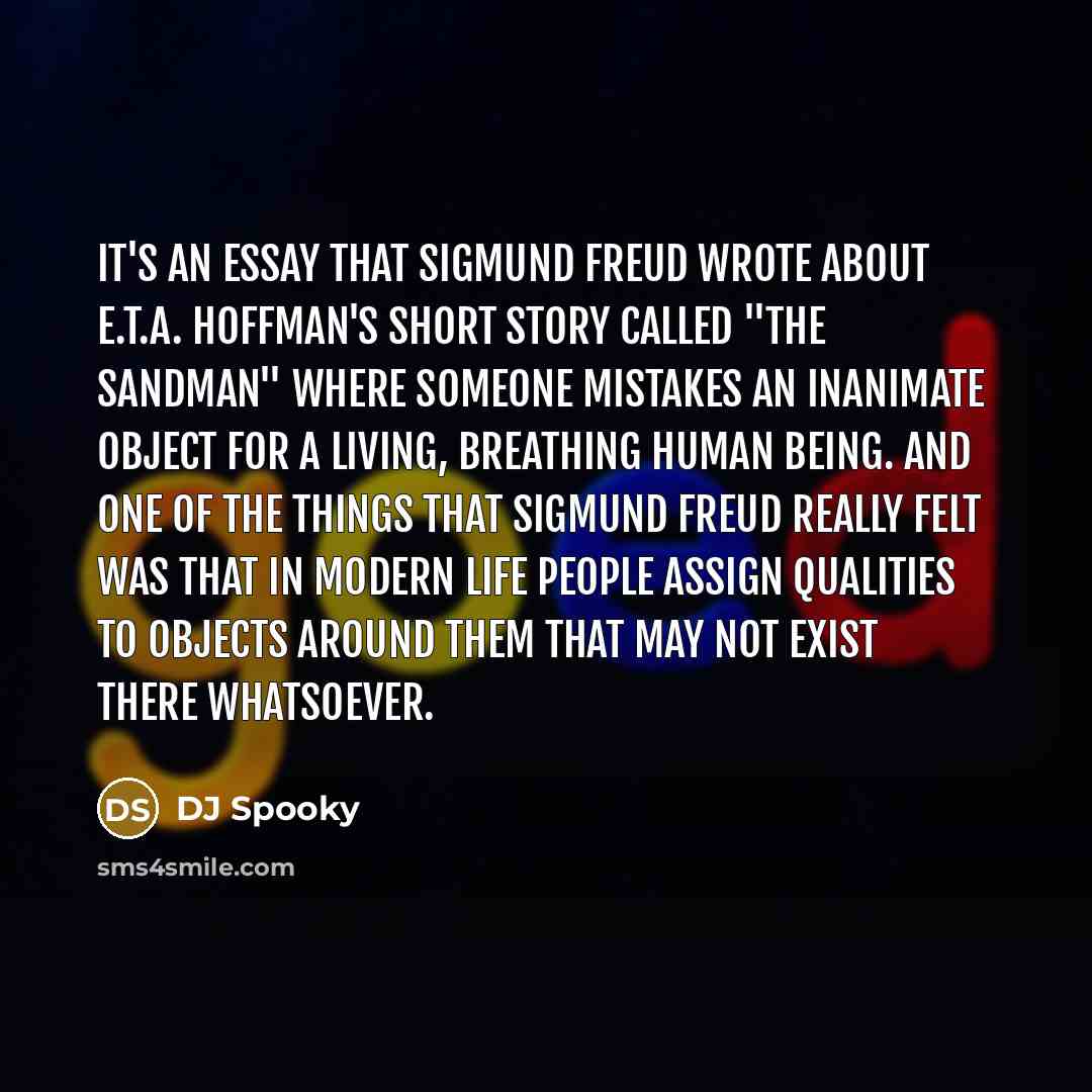 “It's an essay that Sigmund Freud wrote about E.T.A. Hoffman's short story called "The Sandman" where someone mistakes an inanimate object for a living, breathing human being. And one of the things that Sigmund Freud really felt was that in modern life people assign qualities to objects around them…” quote by DJ Spooky