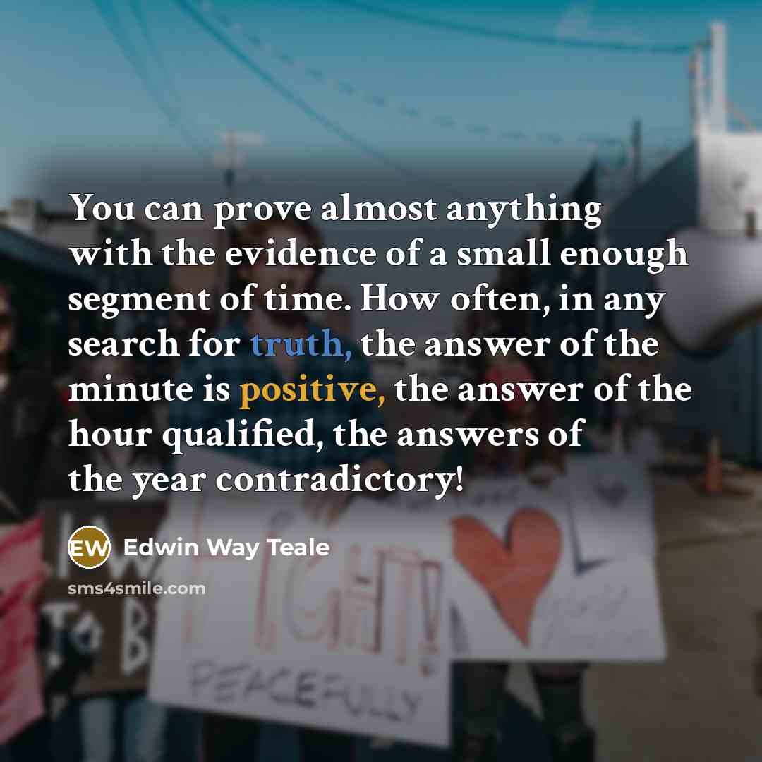 “You can prove almost anything with the evidence of a small enough segment of time. How often, in any search for truth, the answer of the minute is positive, the answer of the hour qualified, the answers of the year contradictory!” quote by Edwin Way Teale