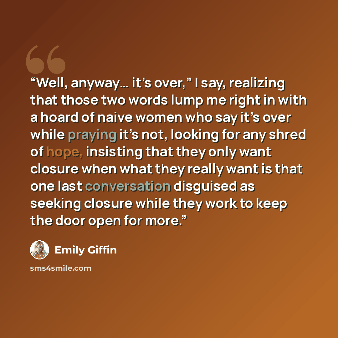 “Well, anyway… it’s over,” I say, realizing that those two words lump me right in with a hoard of naive women who say it’s over while praying it’s not, looking for any shred of hope, insisting that they only want closure when what they really want is that one last conversation disguised as seeking…” quote by Emily Giffin