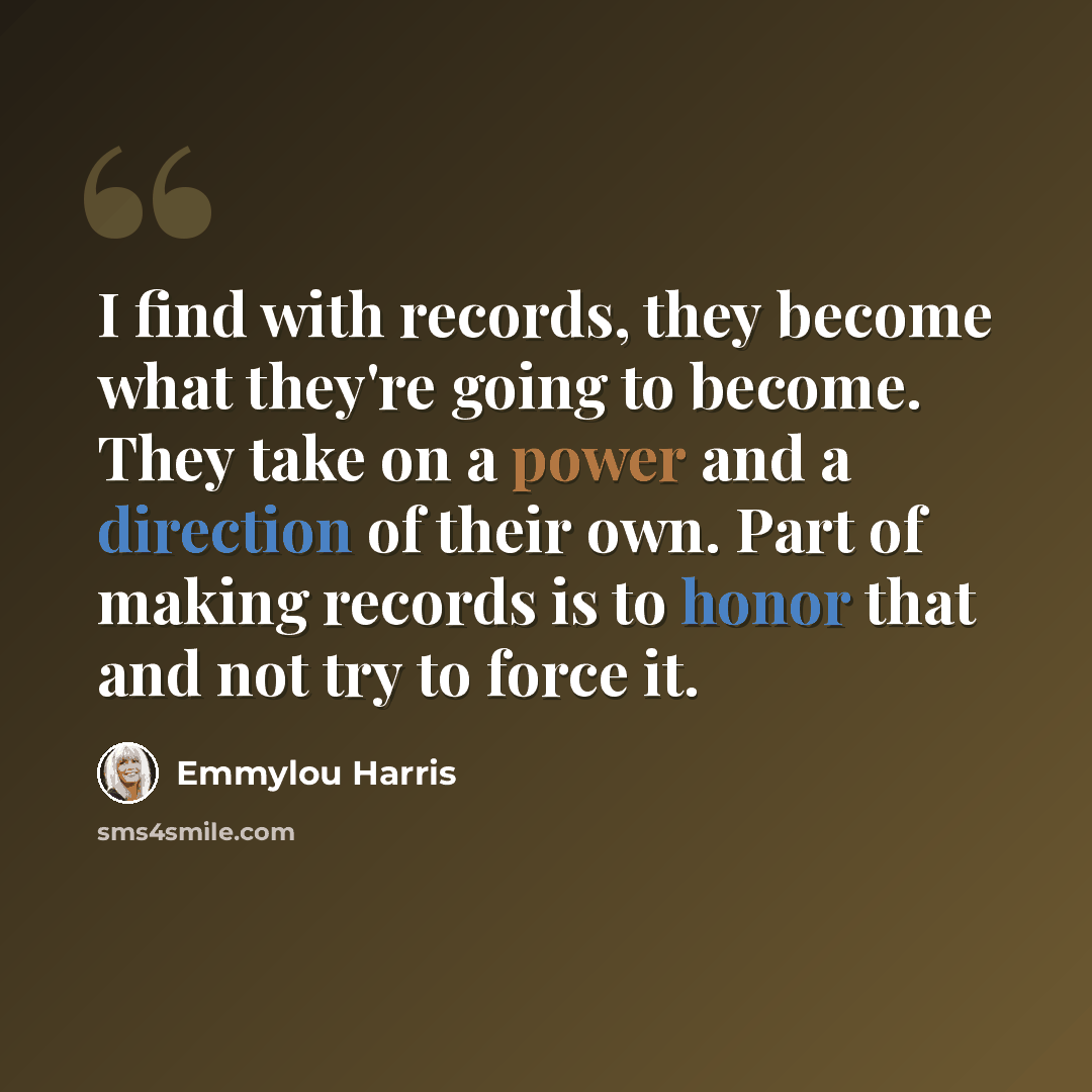 “I find with records, they become what they're going to become. They take on a power and a direction of their own. Part of making records is to honor that and not try to force it.” quote by Emmylou Harris