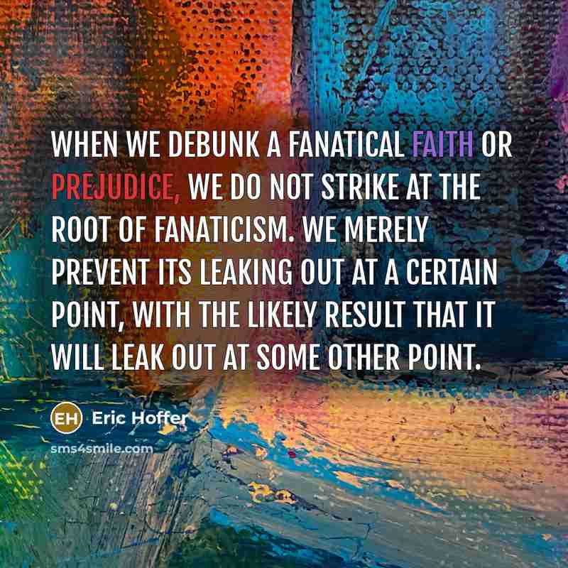 “When we debunk a fanatical faith or prejudice, we do not strike at the root of fanaticism. We merely prevent its leaking out at a certain point, with the likely result that it will leak out at some other point.” quote by Eric Hoffer