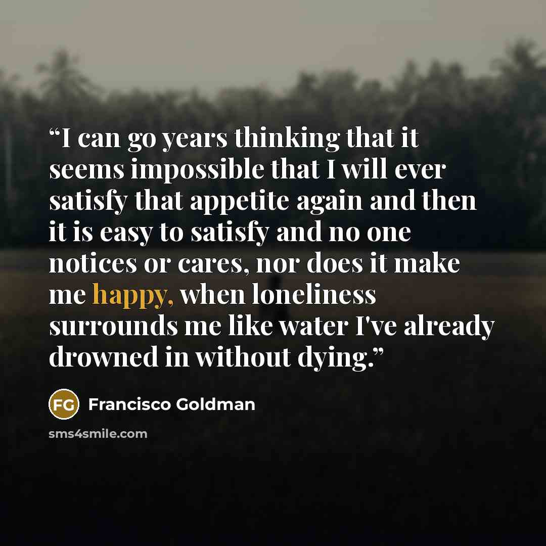 “I can go years thinking that it seems impossible that I will ever satisfy that appetite again and then it is easy to satisfy and no one notices or cares, nor does it make me happy, when loneliness surrounds me like water I've already drowned in without dying.” quote by Francisco Goldman