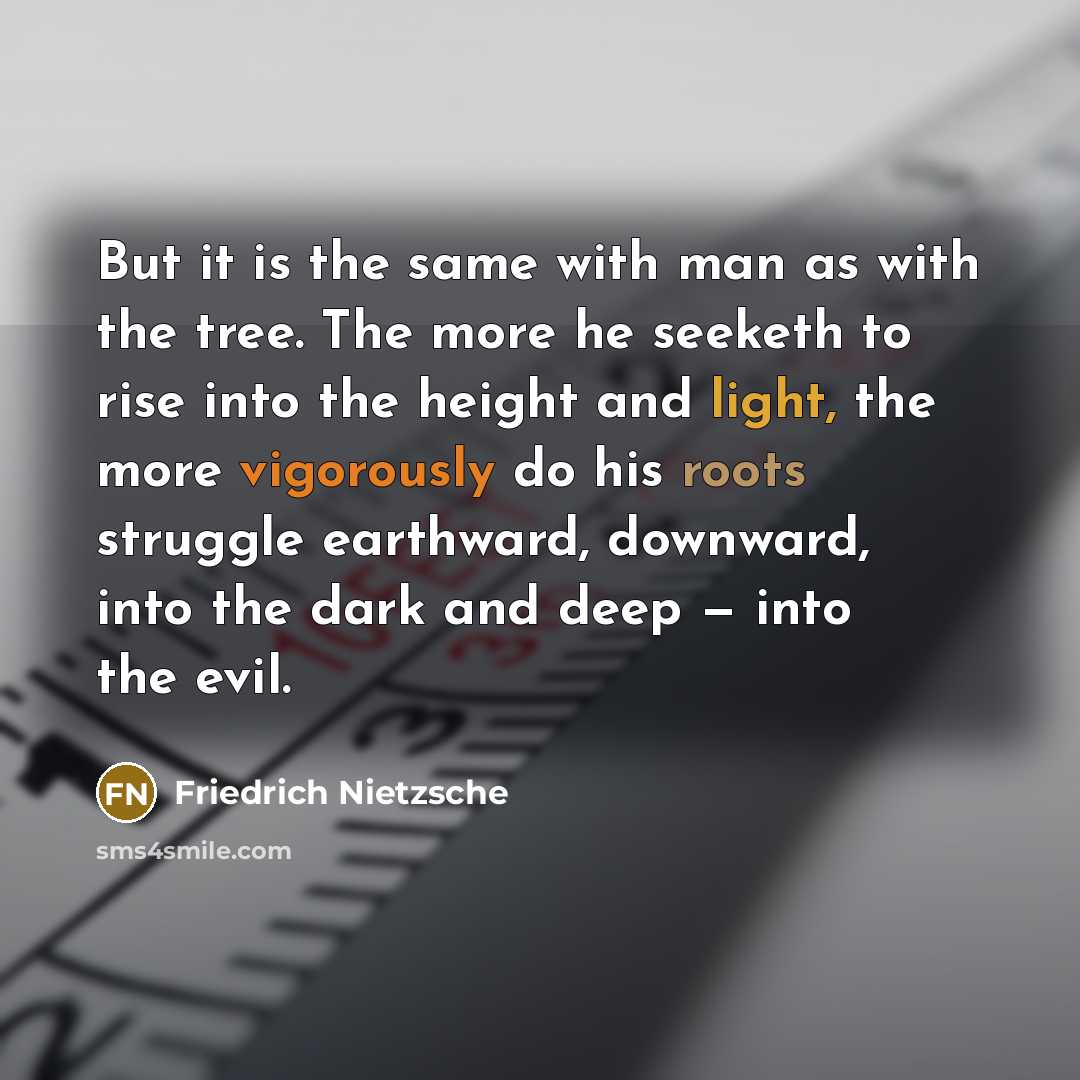 “But it is the same with man as with the tree. The more he seeketh to rise into the height and light, the more vigorously do his roots struggle earthward, downward, into the dark and deep — into the evil.” quote by Friedrich Nietzsche