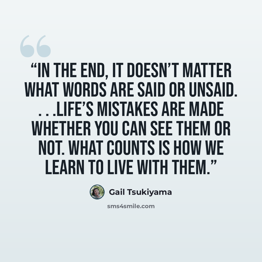 “In the end, it doesn’t matter what words are said or unsaid. . . .Life’s mistakes are made whether you can see them or not. What counts is how we learn to live with them.” quote by Gail Tsukiyama
