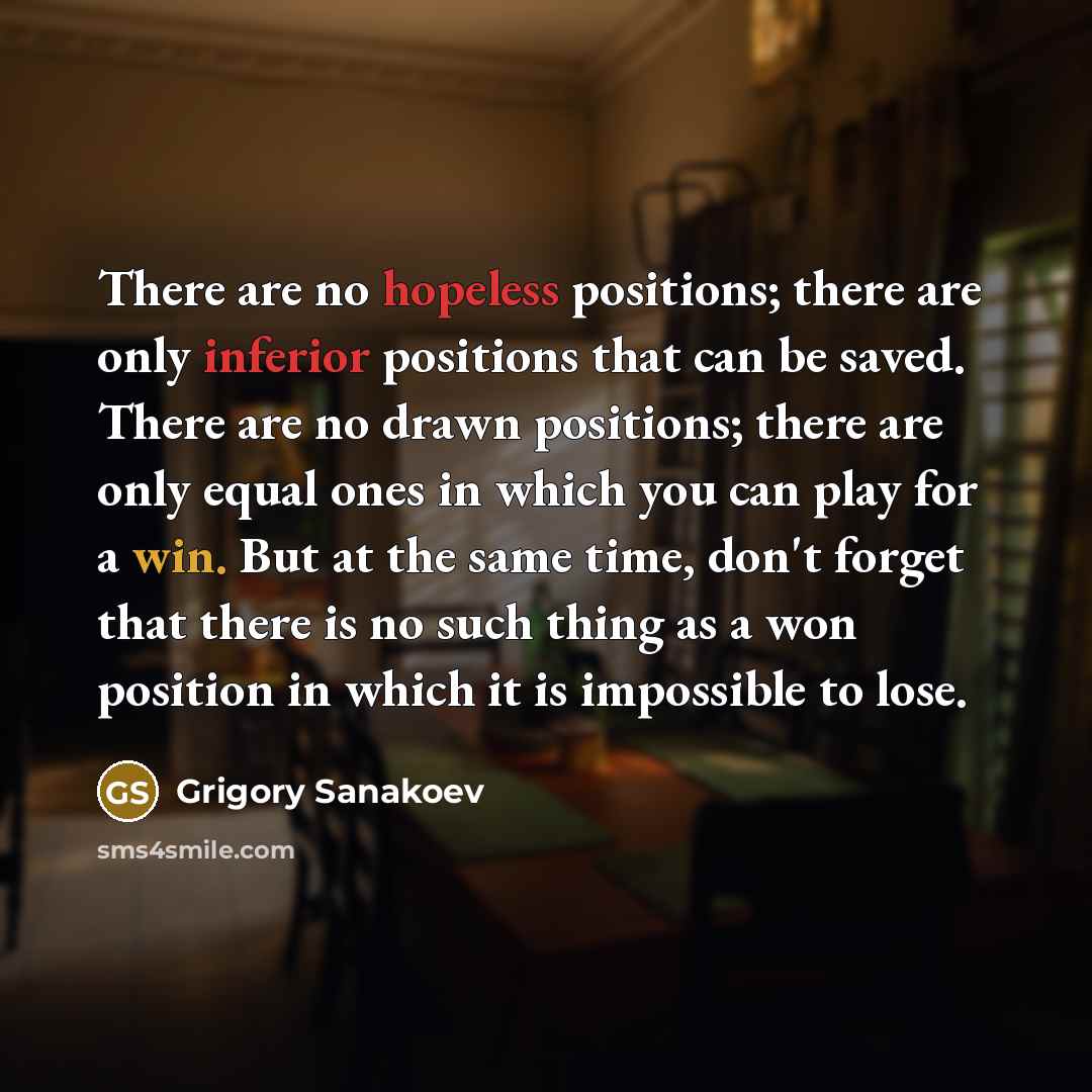 “There are no hopeless positions; there are only inferior positions that can be saved. There are no drawn positions; there are only equal ones in which you can play for a win. But at the same time, don't forget that there is no such thing as a won position in which it is impossible to lose.” quote by Grigory Sanakoev