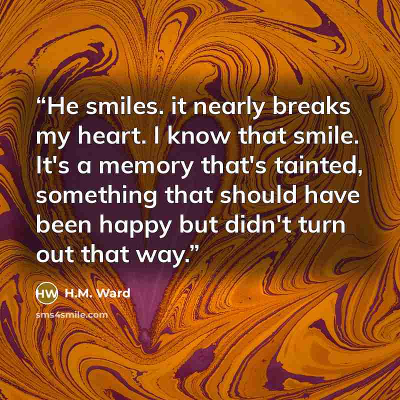 “He smiles. it nearly breaks my heart. I know that smile. It's a memory that's tainted, something that should have been happy but didn't turn out that way.” quote by H.M. Ward