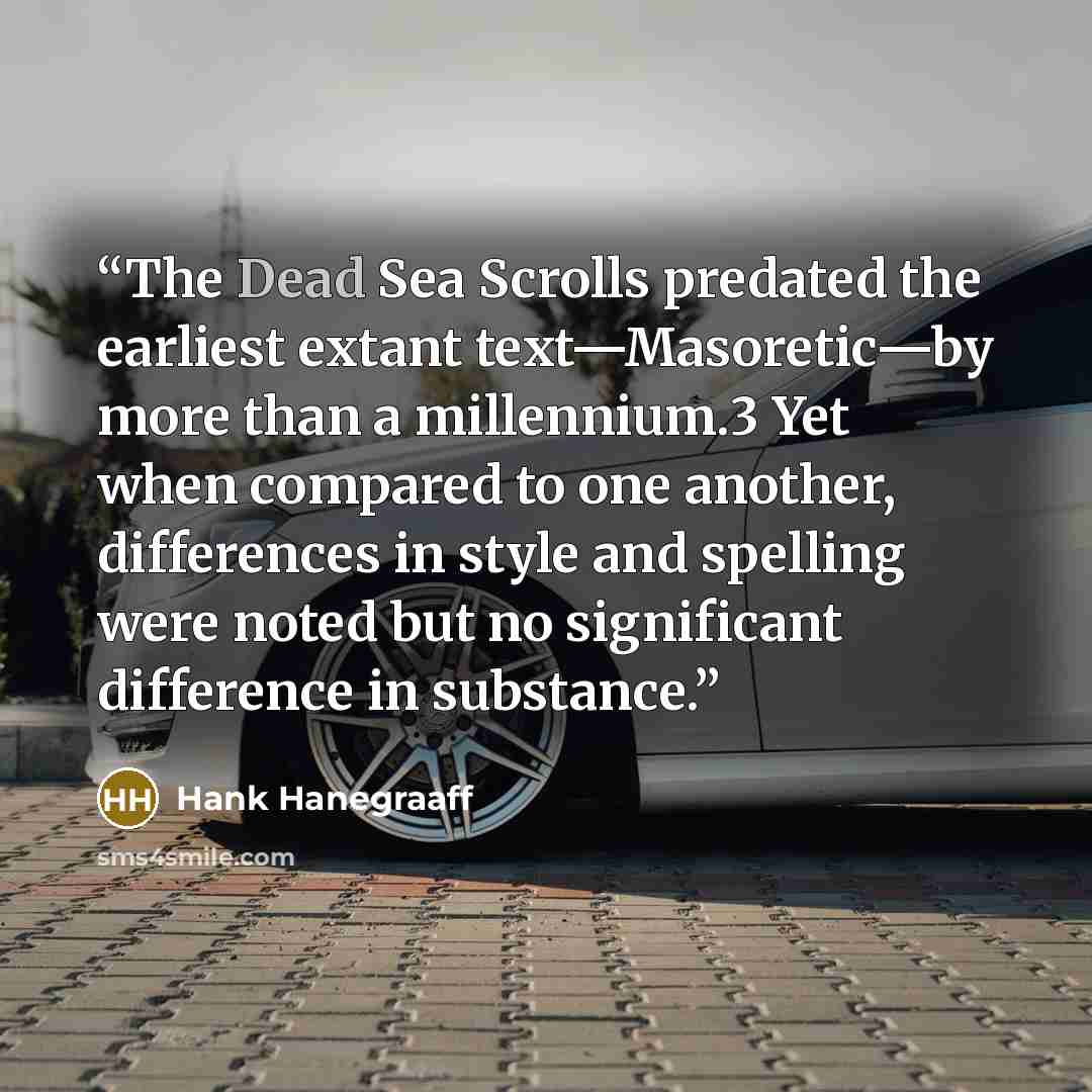 “The Dead Sea Scrolls predated the earliest extant text—Masoretic—by more than a millennium.3 Yet when compared to one another, differences in style and spelling were noted but no significant difference in substance.” quote by Hank Hanegraaff