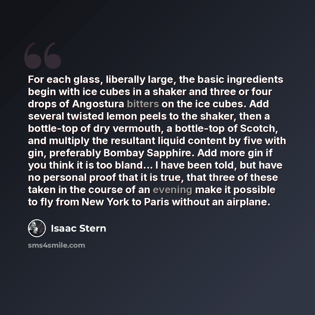 “For each glass, liberally large, the basic ingredients begin with ice cubes in a shaker and three or four drops of Angostura bitters on the ice cubes. Add several twisted lemon peels to the shaker, then a bottle-top of dry vermouth, a bottle-top of Scotch, and multiply the resultant liquid content…” quote by Isaac Stern