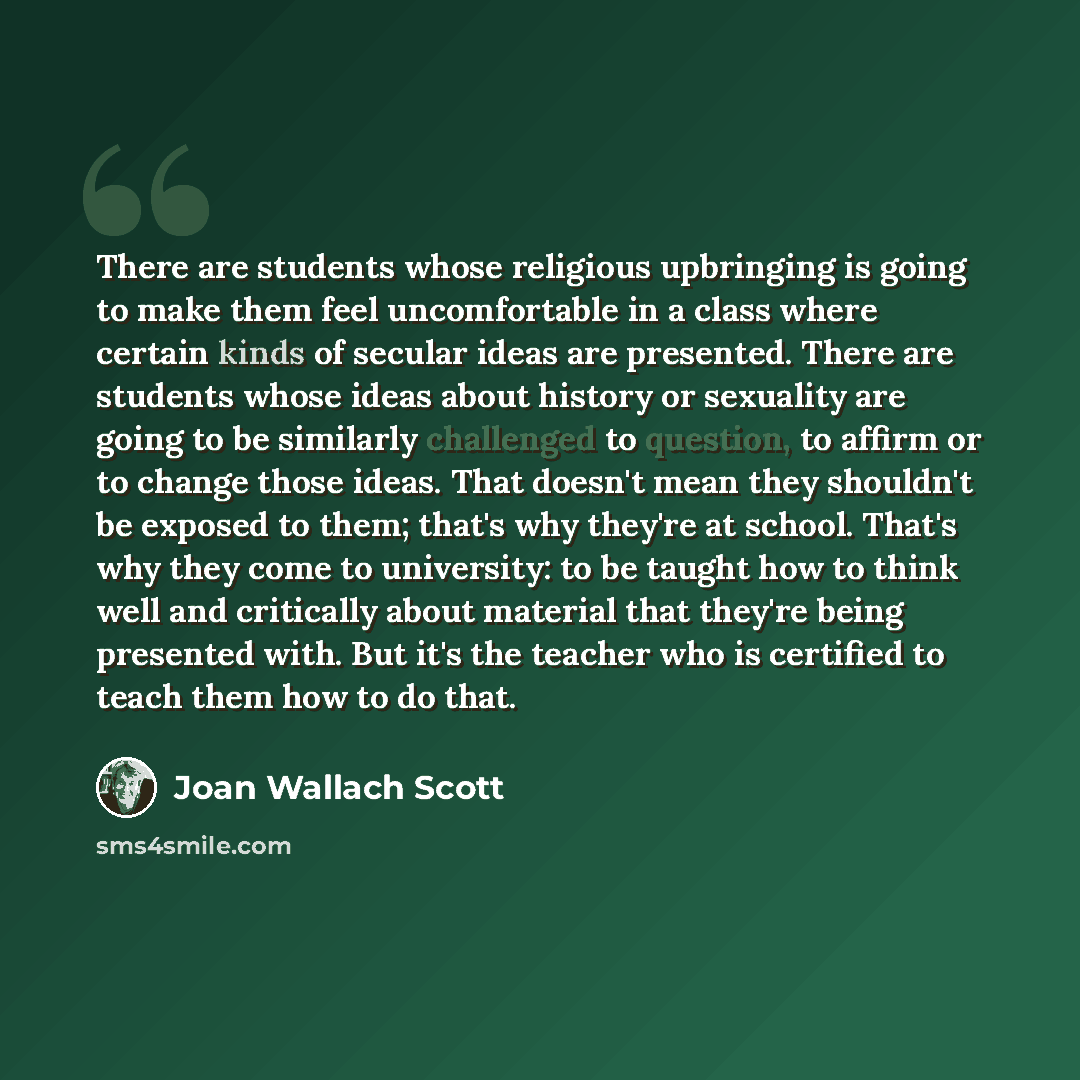 “There are students whose religious upbringing is going to make them feel uncomfortable in a class where certain kinds of secular ideas are presented. There are students whose ideas about history or sexuality are going to be similarly challenged to question, to affirm or to change those ideas. That…” quote by Joan Wallach Scott