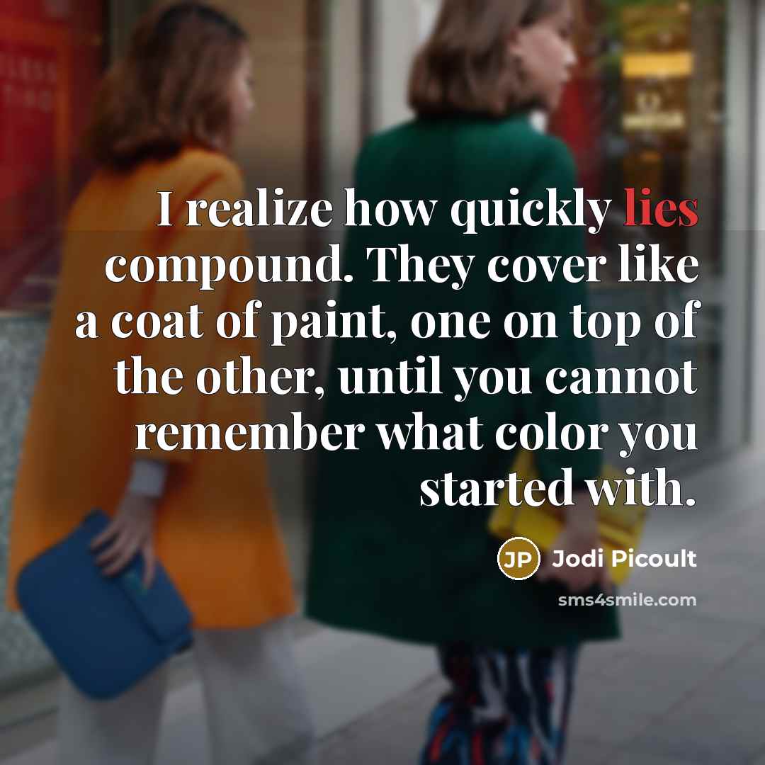 “I realize how quickly lies compound. They cover like a coat of paint, one on top of the other, until you cannot remember what color you started with.” quote by Jodi Picoult