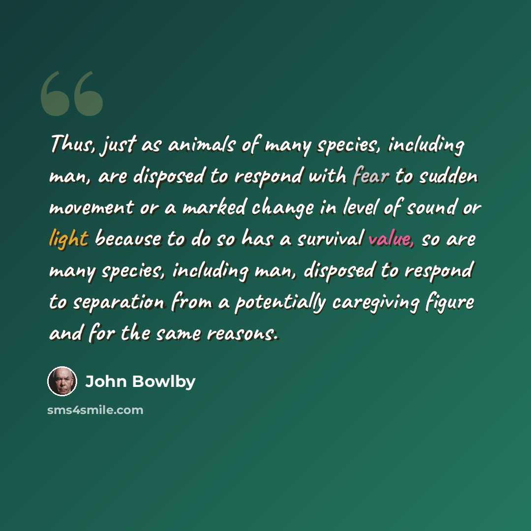 “Thus, just as animals of many species, including man, are disposed to respond with fear to sudden movement or a marked change in level of sound or light because to do so has a survival value, so are many species, including man, disposed to respond to separation from a potentially caregiving figure…” quote by John Bowlby