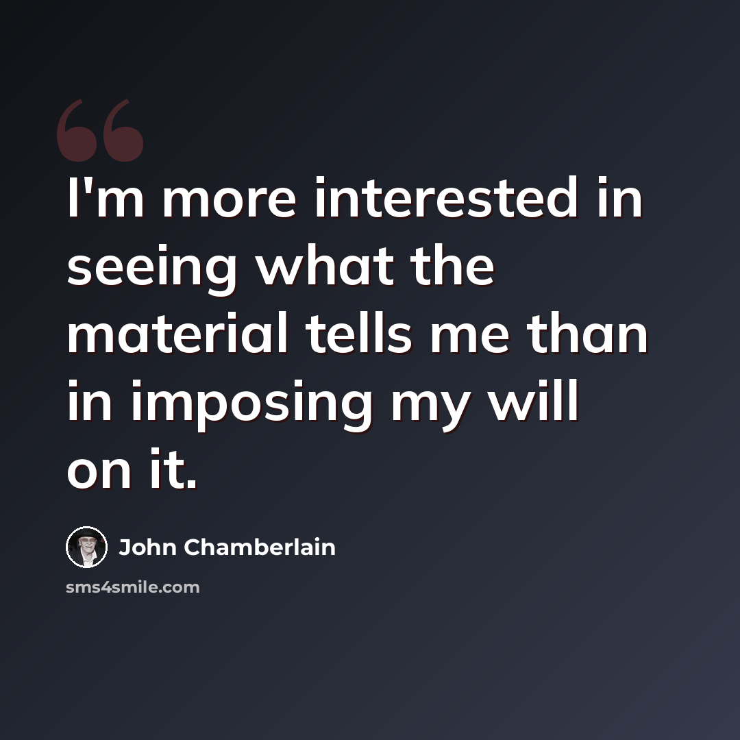 “I'm more interested in seeing what the material tells me than in imposing my will on it.” quote by John Chamberlain