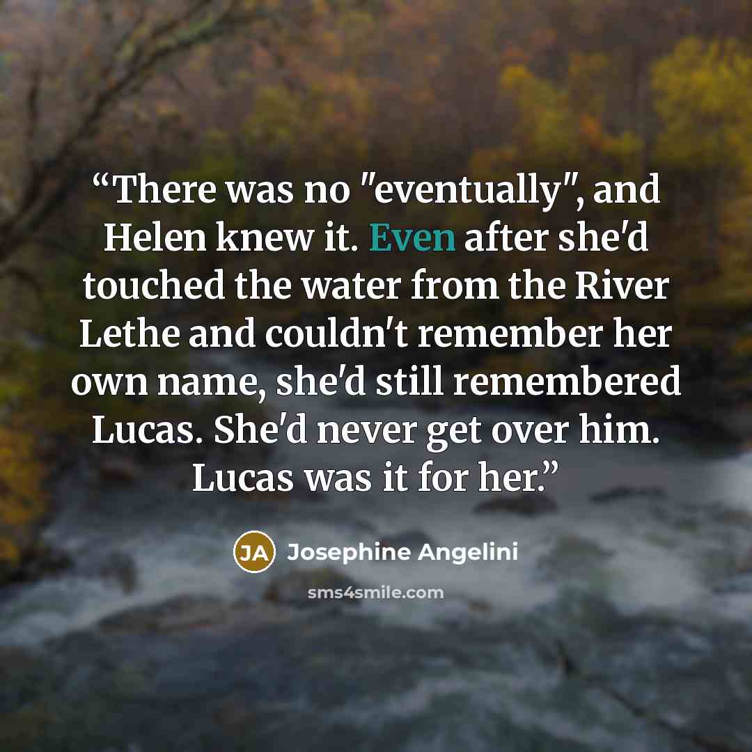 “There was no "eventually", and Helen knew it. Even after she'd touched the water from the River Lethe and couldn't remember her own name, she'd still remembered Lucas. She'd never get over him. Lucas was it for her.” quote by Josephine Angelini