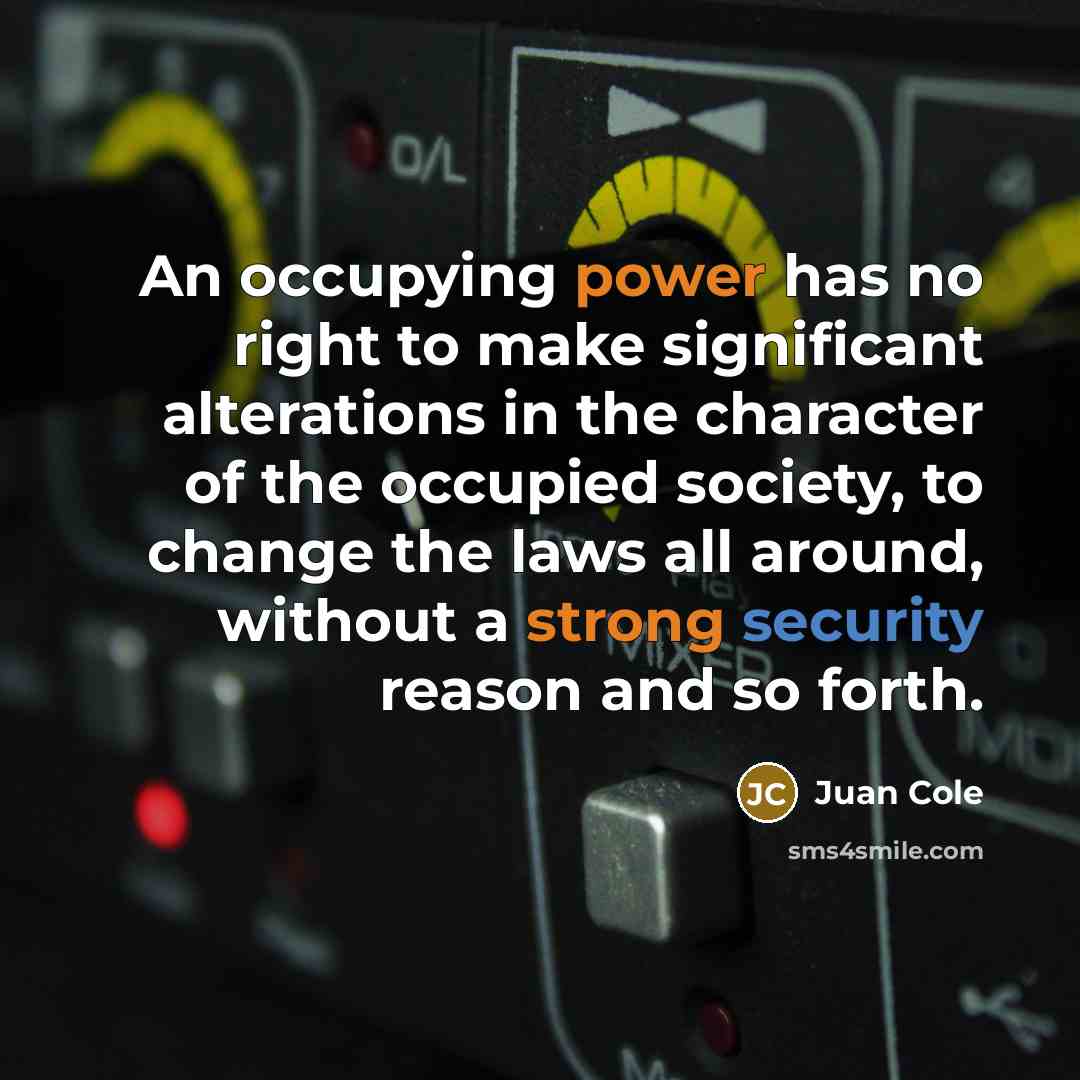 “An occupying power has no right to make significant alterations in the character of the occupied society, to change the laws all around, without a strong security reason and so forth.” quote by Juan Cole