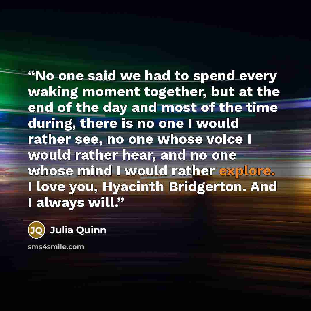 “No one said we had to spend every waking moment together, but at the end of the day and most of the time during, there is no one I would rather see, no one whose voice I would rather hear, and no one whose mind I would rather explore. I love you, Hyacinth Bridgerton. And I always will.” quote by Julia Quinn