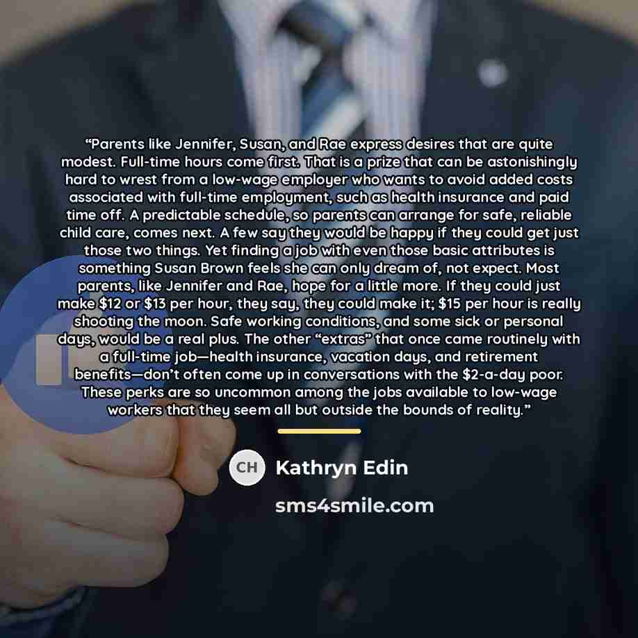 “Parents like Jennifer, Susan, and Rae express desires that are quite modest. Full-time hours come first. That is a prize that can be astonishingly hard to wrest from a low-wage employer who wants to avoid added costs associated with full-time employment, such as health insurance and paid time off…” quote by Kathryn Edin