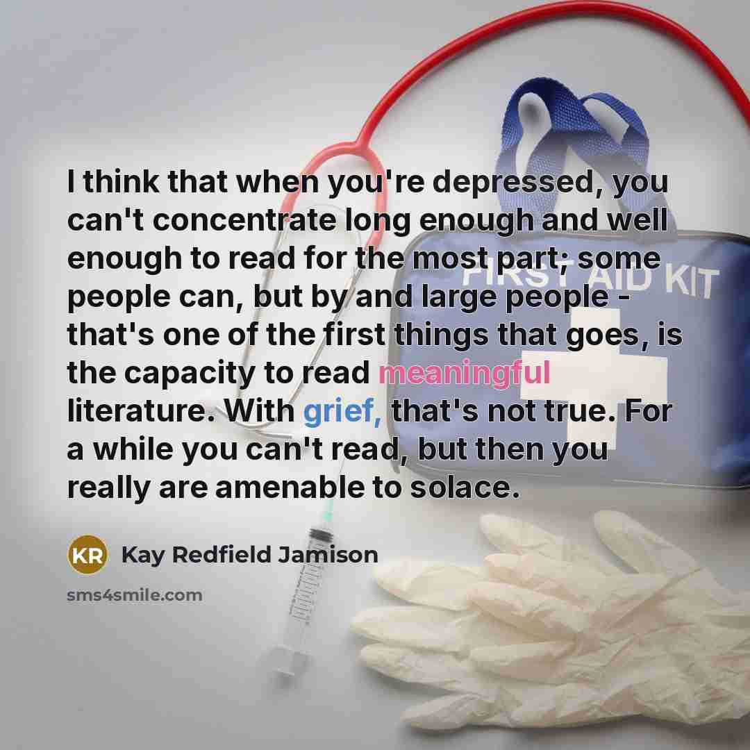 “I think that when you're depressed, you can't concentrate long enough and well enough to read for the most part; some people can, but by and large people - that's one of the first things that goes, is the capacity to read meaningful literature. With grief, that's not true. For a while you can't…” quote by Kay Redfield Jamison