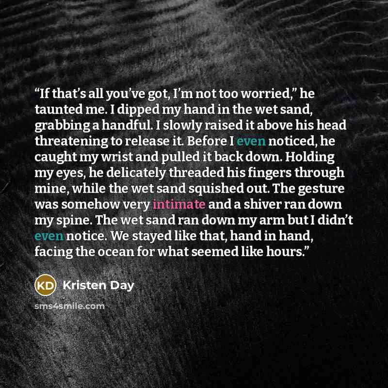 “If that’s all you’ve got, I’m not too worried,” he taunted me. I dipped my hand in the wet sand, grabbing a handful. I slowly raised it above his head threatening to release it. Before I even noticed, he caught my wrist and pulled it back down. Holding my eyes, he delicately threaded his fingers…” quote by Kristen Day