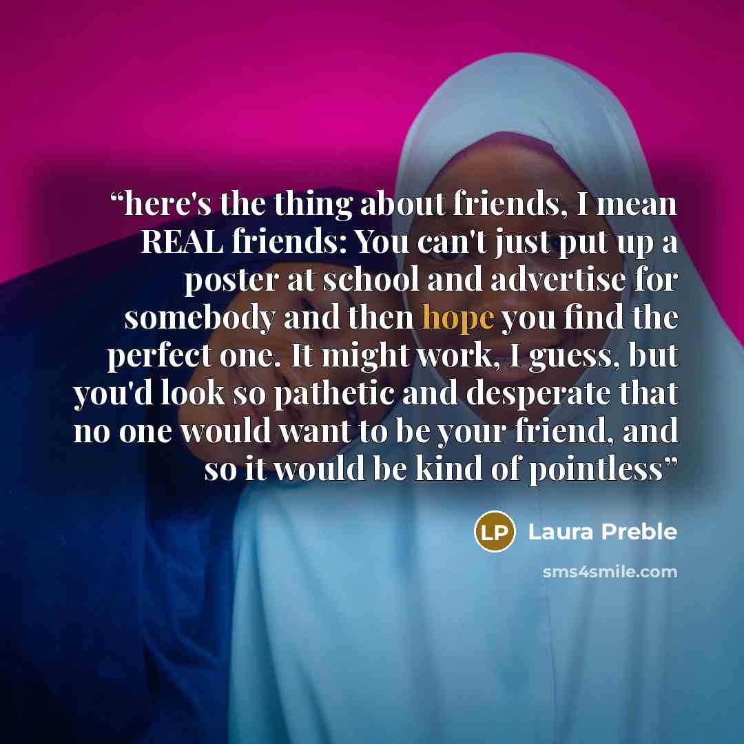 “here's the thing about friends, I mean REAL friends: You can't just put up a poster at school and advertise for somebody and then hope you find the perfect one. It might work, I guess, but you'd look so pathetic and desperate that no one would want to be your friend, and so it would be kind of…” quote by Laura Preble