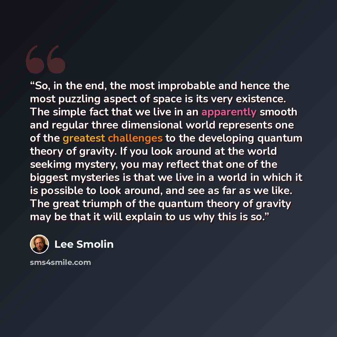 “So, in the end, the most improbable and hence the most puzzling aspect of space is its very existence. The simple fact that we live in an apparently smooth and regular three dimensional world represents one of the greatest challenges to the developing quantum theory of gravity. If you look around…” quote by Lee Smolin