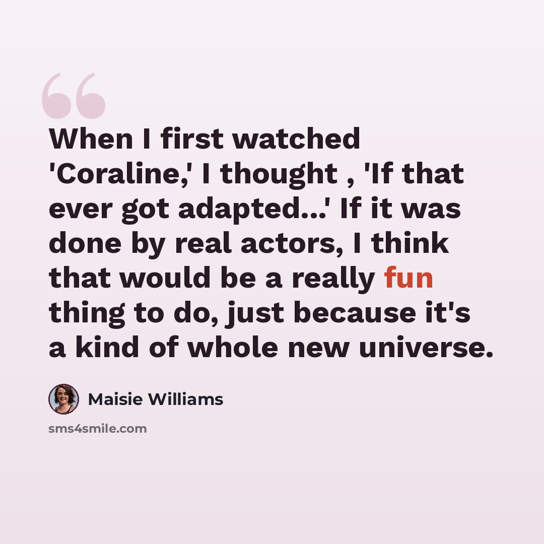 “When I first watched 'Coraline,' I thought , 'If that ever got adapted...' If it was done by real actors, I think that would be a really fun thing to do, just because it's a kind of whole new universe.” quote by Maisie Williams