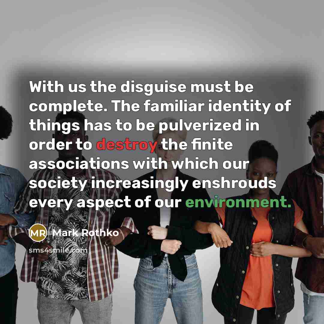 “With us the disguise must be complete. The familiar identity of things has to be pulverized in order to destroy the finite associations with which our society increasingly enshrouds every aspect of our environment.” quote by Mark Rothko