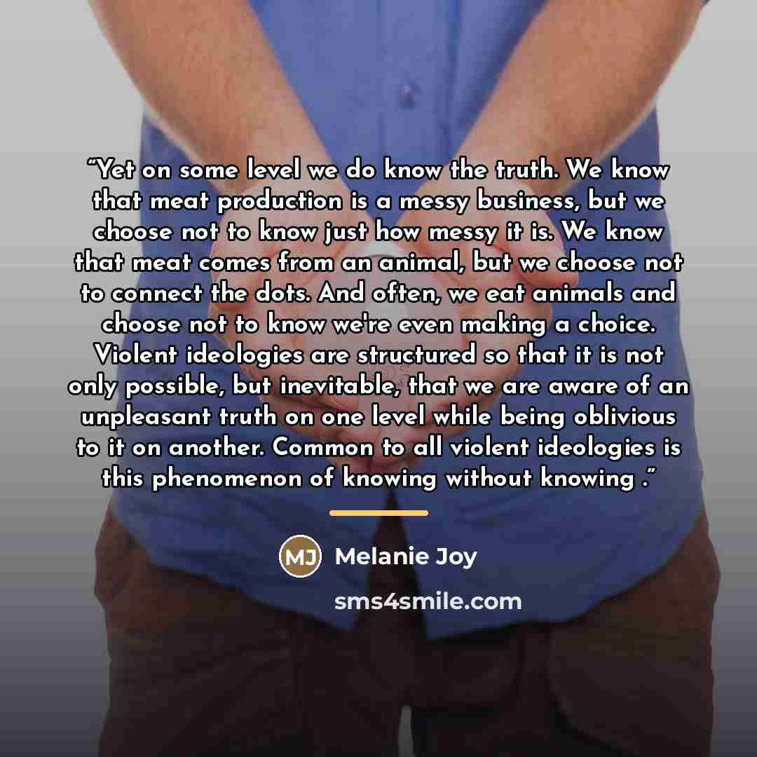 “Yet on some level we do know the truth. We know that meat production is a messy business, but we choose not to know just how messy it is. We know that meat comes from an animal, but we choose not to connect the dots. And often, we eat animals and choose not to know we're even making a choice…” quote by Melanie Joy