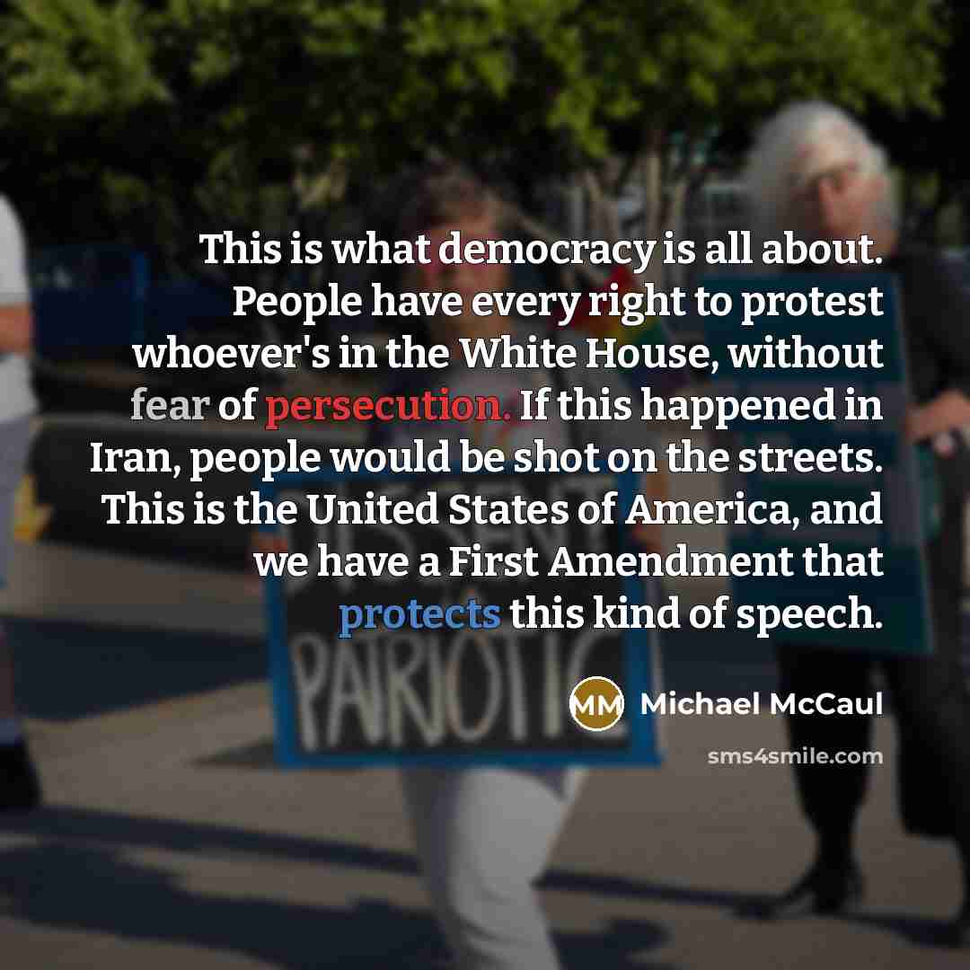 “This is what democracy is all about. People have every right to protest whoever's in the White House, without fear of persecution. If this happened in Iran, people would be shot on the streets. This is the United States of America, and we have a First Amendment that protects this kind of speech.” quote by Michael McCaul