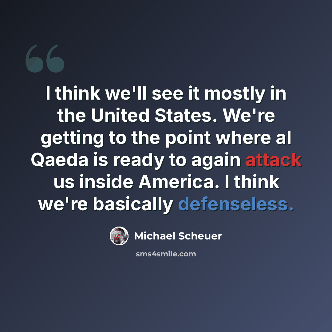 “I think we'll see it mostly in the United States. We're getting to the point where al Qaeda is ready to again attack us inside America. I think we're basically defenseless.” quote by Michael Scheuer